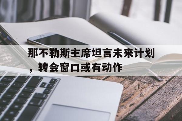 B体育网站入口-那不勒斯主席坦言未来计划,转会窗口或有动作的简单介绍